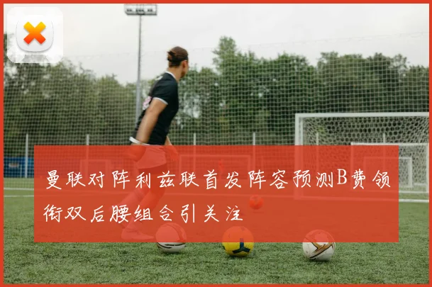 曼联对阵利兹联首发阵容预测B费领衔双后腰组合引关注