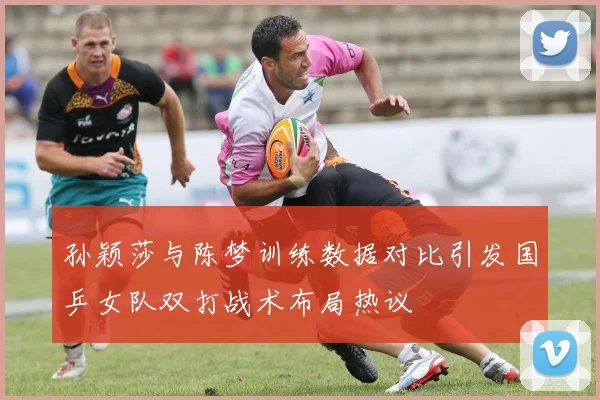 孙颖莎与陈梦训练数据对比引发国乒女队双打战术布局热议