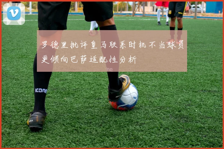 罗德里批评皇马联系时机不当球员更倾向巴萨适配性分析