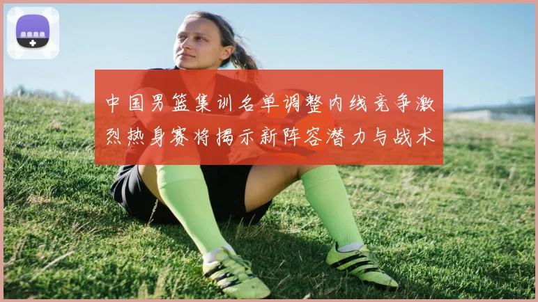 中国男篮集训名单调整内线竞争激烈热身赛将揭示新阵容潜力与战术布局