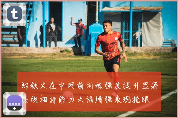 郑钦文在中网前训练强度提升显著底线相持能力大幅增强表现抢眼